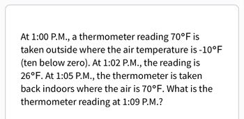 At 1:00 P.M., a thermometer reading 70°F is
taken outside where the air temperature is -10°F
(ten below zero). At 1:02 P.M., the reading is
26°F. At 1:05 P.M., the thermometer is taken
back indoors where the air is 70°F. What is the
thermometer reading at 1:09 P.M.?