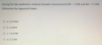 During the two wattmeter method of power measurement Ww1 = 2 KW and W2 =1.3 KW
Determine the Apparent Power.
О а. 3.51KVА
O b. 4.2KVA
O c. 1.54 KW
O d. 3.3 KW

