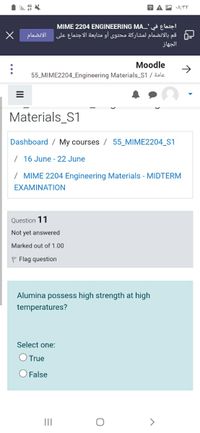 A P A:YY
MIME 2204 ENGINEERING MA...' Elaią!
قم بالانضمام لمشاركة محتوى أو متابعة الاجتماع على
الانضمام
الجهاز
Moodle
->
55_MIME2204_Engineering Materials_S1 / äole
Materials_S1
Dashboard / My courses / 55_MIME2204_S1
/ 16 June - 22 June
/ MIME 2204 Engineering Materials - MIDTERM
EXAMINATION
Question 11
Not yet answered
Marked out of 1.00
P Flag question
Alumina possess high strength at high
temperatures?
Select one:
O True
O False
II
>
II
