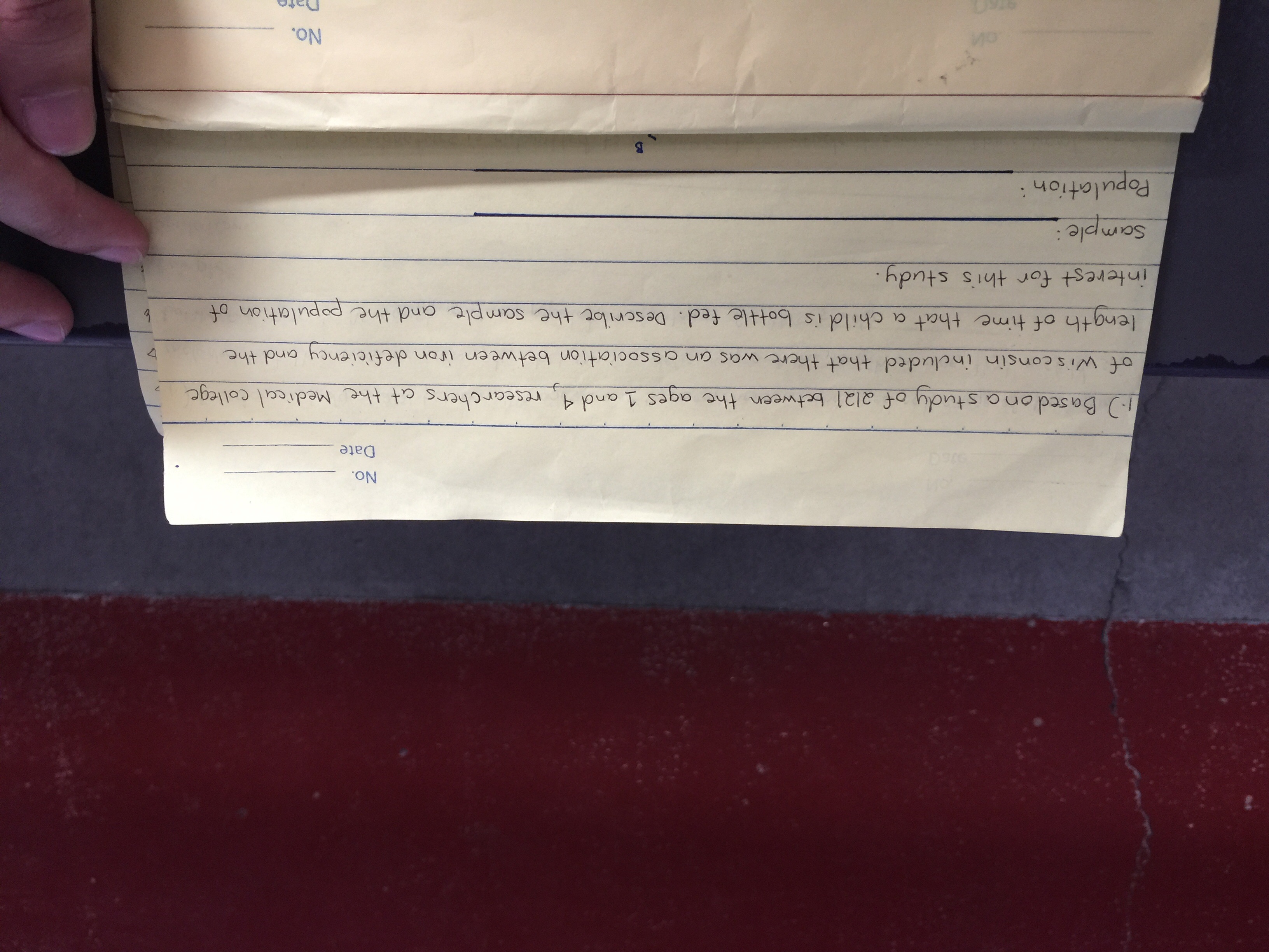 No.
Date
Based on a study of al21 between the aqes 1 and 4
researchers at the Medical College
of wis consin included that there was an association between iron deficiency and the
length of time that a child is bottle fed. Descrilot the sample and the population of
interest for thi's study.
Sample
Population
B
No.
Date
