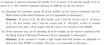 A consumer is observed choosing the bundle (3,1) at prices (1, 2) and the bundle (2, 2) at
prices (2,1). Her wealth is unknown and may be different for the two choices.
(a) Assuming the consumer spends all of her wealth, are her choices consistent with the
Weak Axiom of Revealed Preference (or is it impossible to determine)?
Solution: At prices (1,2), the first bundle costs 5 and the second costs 6. At prices
(2, 1), the first bundle costs 7 and the second costs 6. Therefore, neither is revealed
preferred to the other, which implies that the choices are consistent with WARP.
(b) If the consumer may not be spending all of her wealth, are her choices consistent with
the Weak Axiom of Revealed Preference (or is it impossible to determine)?
Solution: If the consumer's wealth is high enough that both bundles are affordable at
both prices then WARP is violated. Therefore, it is impossible to determine.