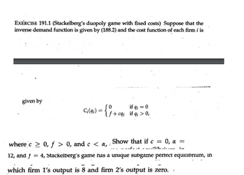 EXERCISE 191.1 (Stackelberg's duopoly game with fixed costs) Suppose that the
inverse demand function is given by (188.2) and the cost function of each firm i is
given by
cq) = {+cવ્ય if a > 0,
where c > 0, f > 0, and c <a, Show that if c = 0, x =
1:
12, and f = 4, Stackelberg's game has a unique subgame perfect equilibrium, in
which firm 1's output is 8 and firm 2's output is zero.
1