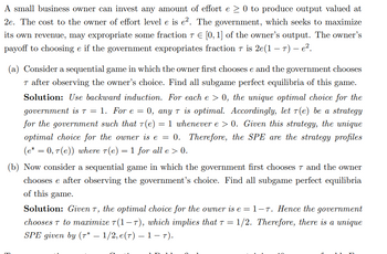 A small business owner can invest any amount of effort e ≥ 0 to produce output valued at
2e. The cost to the owner of effort level e is e². The government, which seeks to maximize
its own revenue, may expropriate some fraction 7 € [0, 1] of the owner's output. The owner's
payoff to choosing e if the government expropriates fraction 7 is 2e(1-7) – e².
(a) Consider a sequential game in which the owner first chooses e and the government chooses
T after observing the owner's choice. Find all subgame perfect equilibria of this game.
Solution: Use backward induction. For each e > 0, the unique optimal choice for the
government is T = 1. For e = 0, any T is optimal. Accordingly, let 7(e) be a strategy
for the government such that 7(e) = 1 whenever e > 0. Given this strategy, the unique
optimal choice for the owner is e = 0. Therefore, the SPE are the strategy profiles
(e* = 0, 7(e)) where 7(e) = 1 for all e > 0.
(b) Now consider a sequential game in which the government first chooses 7 and the owner
chooses e after observing the government's choice. Find all subgame perfect equilibria
of this game.
Solution: Given T, the optimal choice for the owner is e = 1-7. Hence the government
chooses T to maximize T(1-7), which implies that T = 1/2. Therefore, there is a unique
SPE given by (7* — 1/2, e(7) – 1-T).