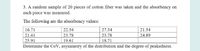 3. A random sample of 20 pieces of cotton fiber was taken and the absorbency on
each piece was measured.
The following are the absorbency values:
27.54
| 23.78
16.71
22.54
21.54
21.41
23.78
24.89
25.91
19.61
18.71
Determine the CoV, asymmetry of the distribution and the degree of peakedness.
