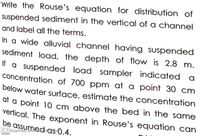 Write the Rouse's equation for distribution of
Suspended sediment in the vertical of a channel
and label all the terms.
In a wide alluvial channel having suspended
sediment load, the depth of flow is 2.8 m.
If a suspended load sampler indicated
concentration of 700 ppm at a point 30 cm
below water surface, estimate the concentration
at a point 10 cm above the bed in the same
vertical. The exponent in Rouse's equation can
be assumedsas 0.4.
CS Scanned witA
