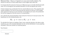 Mercury in Tuna - Mercury, if ingested can cause severe health problems. The
amount of mercury in Tuna's body tissue is much higher than other fish.
It is known that the amount of mercury in Albacore tuna is normally distributed with
mean 10.13 micrograms and standard deviation of 2.03 micrograms per ounce.
A food company has a production line for canned albacore tuna. They regularly take
random samples of 10 cans of tuna and test the amount of mercury. If the sample
mean amount of mercury in tuna exceeds 12 micrograms per ounce, the production
line will be stopped to find the source of contamination.
Let u denote the actual population mean amount of mercury in tuna per ounce. The
hypotheses for this testing situation are:
Но : и 3D 10.13 vs Hа : н> 10.13.
To calculate the chance of making a Type I error using the decision rule above, what
would you use as the standard deviation for the normal distribution in your graphing
calculator? Give your answer to 4 decimal places.
Your Answer:
Answer
