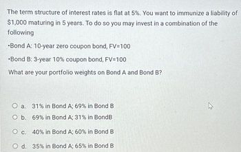 The term structure of interest rates is flat at 5%. You want to immunize a liability of
$1,000 maturing in 5 years. To do so you may invest in a combination of the
following
•Bond A: 10-year zero coupon bond, FV=100
•Bond B: 3-year 10% coupon bond, FV=100
What are your portfolio weights on Bond A and Bond B?
O a. 31% in Bond A; 69% in Bond B
O b. 69% in Bond A; 31% in BondB
O c. 40% in Bond A; 60% in Bond B
O d. 35% in Bond A; 65% in Bond B.
ہے
4