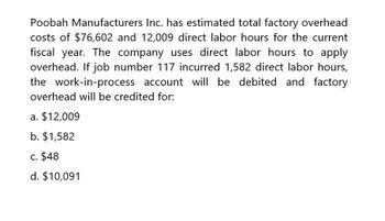 Poobah Manufacturers Inc. has estimated total factory overhead
costs of $76,602 and 12,009 direct labor hours for the current
fiscal year. The company uses direct labor hours to apply
overhead. If job number 117 incurred 1,582 direct labor hours,
the work-in-process account will be debited and factory
overhead will be credited for:
a. $12,009
b. $1,582
c. $48
d. $10,091