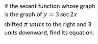 If the secant function whose graph
is the graph of y = 3 sec 2x
shifted T units to the right and 3
units downward, find its equation.
