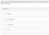 Mateo is the general partner in Professional Experts Limited Liability Limited Partnership. There are three other partners
In the course of his business, Mateo drives a car negligently and causes injury to one person. In this case, who will be
liable for the damages?
Multiple Choice
Mateo only
Mateo and his family
LLLP and Mateo
LLLP only

