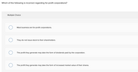 Which of the following is incorrect regarding for-profit corporations?
Multiple Choice
Most business are for-profit corporations.
They do not issue stock to their shareholders.
The profit they generate may take the form of dividends paid by the corporation.
The profit they generate may take the form of increased market value of their shares.
