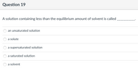 Question 19
A solution containing less than the equilibrium amount of solvent is called
an unsaturated solution
a solute
a supersaturated solution
a saturated solution
a solvent
