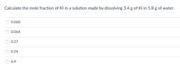 Calculate the mole fraction of Kl in a solution made by dissolving 3.4 g of Kl in 5.8 g of water.
0.060
0.064
0.37
0.59
6.4
