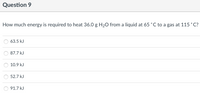 Question 9
How much energy is required to heat 36.0 g H20 from a liquid at 65 °C to a gas at 115 °C?
63.5 kJ
87.7 kJ
10.9 kJ
52.7 kJ
91.7 kJ

