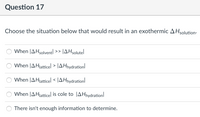 Question 17
Choose the situation below that would result in an exothermic AHsolution-
When |AHsolventl
JAHsolutel
>>
When JAHjatticel > JA Hnydrationl
When JAHjatticel < JAHnydrationl
When JAHlatticel is cole to |AHnydration
There isn't enough information to determine.
