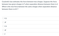 Coulomb's law estimates the force between two charges. Suppose the force
between two given charges is F when separation distance between them is d.
What is the new force between the same charges when separation distance
between them is d/2 ?
F/2
2F
F/4
4F
F
