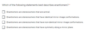 Which of the following statements best describes enantiomers? *
Enantiomers are stereoisomers that are achiral.
Enantiomers are stereoisomers that have identical mirror image conformations.
Enantiomers are stereoisomers that have non-identical mirror image conformations.
Enantiomers are stereoisomers that have symmetry along a mirror plane.
