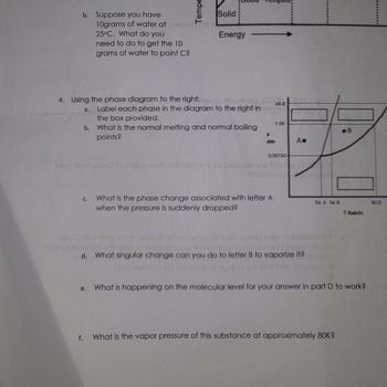 ## Educational Text on Phase Diagrams

### Phase Diagram Exploration

#### Questions and Answers

4. **Using the phase diagram to the right:**

   a. **Label each phase** in the diagram to the right in the box provided.

   b. **What is the normal melting and normal boiling points?**

   c. **What is the phase change associated with letter A** when the pressure is suddenly dropped?

   d. **What singular change can you do to letter B to vaporize it?**

   e. **What is happening on the molecular level** for your answer in part D to work?

   f. **What is the vapor pressure of this substance at approximately 80K?**

### Diagram Description

- The phase diagram is a graph showing Temperature (T) on the x-axis in Kelvin and Pressure (P) on the y-axis in atm.
- It includes three regions labeled with lettered boxes A and B, indicating phases of matter.
- The lines in the diagram represent the boundaries between different states (solid, liquid, and gas).

### Key Observations

- The diagram includes critical points and the slope of the lines distinguishes between phase changes like melting, boiling, etc.
- Specific temperatures and pressures where transitions occur are marked on the graph.

This educational content is aimed at understanding how phase diagrams work and interpreting them to determine phase changes and properties related to different substances.