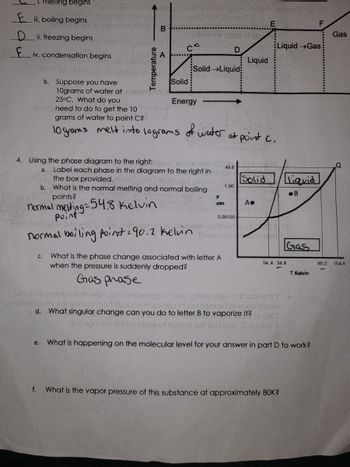**Phase Changes and Diagram Analysis**

1. **Labeling Phase Changes:**

   - A: Melting begins
   - B: Boiling begins
   - C: Freezing begins
   - D: Condensation begins

2. **Temperature-Energy Diagram Explanation:**

   - The diagram displays phases as temperature (vertical axis) increases with energy (horizontal axis).
   - Region from A to B: Solid phase transitions to solid-liquid mixture (melting).
   - Region from D to E: Liquid phase transitions to liquid-gas mixture (boiling).

3. **Suppose you have 10 grams of water at 25°C. What do you need to do to get the 10 grams of water to point C?**

   - 10 grams melt into 10 grams of water at point C.

4. **Using the Phase Diagram on the Right:**

   a. **Labeling Phases in the Diagram:**
   
      - Point 54.4 Kelvin: Solid
      - Point 154.6 Kelvin: Gas
      - Region between points A and B: Solid
      - Region between points B and Q: Liquid

   b. **Normal Melting and Boiling Points:**
   
      - Normal melting point = 54.8 Kelvin
      - Normal boiling point = 90.2 Kelvin

   c. **Phase Change at Letter A with Sudden Pressure Drop:**
   
      - Gas phase

   d. **Singular Change to Letter B to Vaporize It:**
   
      - Increase temperature

   e. **Molecular Level Explanation for Part D:**
   
      - Increase in kinetic energy causes molecules to overcome intermolecular forces, leading to vaporization.

   f. **Vapor Pressure at Approximately 80K:**
   
      - Determined from diagram or data table (details not provided in the text).