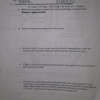 10.60242g+C)
10129x11.4°C
2. Consider the following thermochemical reaction for kerosene.
ped onion
2 C12H26 (1) +37 O2(g) ->>> 24 CO2(g) +26 H2O(1) AH = -15,026 kJ
a. Write all 4 equivalence statements using the enthalpy of the reaction.
(energy to mole amounts)
enkbar gatest
260x biupil:
C.
biul
He
bilba
evori uoy ezoge
b. Show an energy level diagram for this process. to votow to emaiput
V01973
uoy ob lody
Of adi log of ob of besig
SO Inioq of helow to ampio
biupie biloe
When 43.2 g of CO2 are made, how much heat is released? (hint, write the
energy as an equivalent statement with moles like was shown in class)
babivorq xon sra
polliod lomon bno gnitlem fomon erit a ton
413440
riged moltopasno
100.1
nito
d.
If 2500. kJ of heat are released by the reaction, how grams of C12H26 must have
been consumed/used?
A soltelliw balolbosc opporia ezorla siit al forw
#baggota vinebbutzi ezzena erit norw
e.
If this reaction were being used to generate heat, how many grams of C12H26
would have to be reacted to generate enough heat to raise the temperature of
250g of liquid water from 10°C to 85°C (remember that the Cp of water is
4.184J/g°C, and find the energy needed for this change first.)
show of a hibqnt rewarto nudy 301 level plusalom srit no prinegapral forw