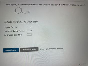 What type(s) of intermolecular forces are expected between 2-methoxypyridine molecules?
CH3
Indicate with yes or no which apply.
dipole forces
induced dipole forces
hydrogen bonding
Submit Answer
V
Retry Entire Group 6 more group attempts remaining
Previous