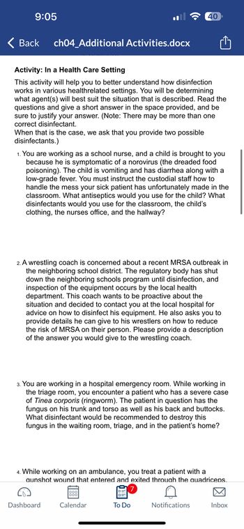 9:05
< Back
ch04_Additional Activities.docx
Activity: In a Health Care Setting
This activity will help you to better understand how disinfection
works in various health related settings. You will be determining
what agent(s) will best suit the situation that is described. Read the
questions and give a short answer in the space provided, and be
sure to justify your answer. (Note: There may be more than one
correct disinfectant.
When that is the case, we ask that you provide two possible
disinfectants.)
1. You are working as a school nurse, and a child is brought to you
because he is symptomatic of a norovirus (the dreaded food
poisoning). The child is vomiting and has diarrhea along with a
low-grade fever. You must instruct the custodial staff how to
handle the mess your sick patient has unfortunately made in the
classroom. What antiseptics would you use for the child? What
fectar would you use for the classroom, the child's
clothing, the nurses office, and the hallway?
2. A wrestling coach is concerned about a recent MRSA outbreak in
the neighboring school district. The regulatory body has shut
down the neighboring schools program until disinfection, and
inspection of the equipment occurs by the local health
department. This coach wants to be proactive about the
situation and decided to contact you at the local hospital for
advice on how to disinfect his equipment. He also asks you to
provide details he can give to his wrestlers on how to reduce
the risk of MRSA on their person. Please provide a description
of the answer you would give to the wrestling coach.
40
3. You are working in a hospital emergency room. While working in
the triage room, you encounter a patient who has a severe case
of Tinea corporis (ringworm). The patient in question has the
fungus on his trunk and torso as well as his back and buttocks.
What disinfectant would be recommended to destroy this
fungus in the waiting room, triage, and in the patient's home?
Dashboard
4. While working on an ambulance, you treat a patient with a
aunshot wound that entered and exited through the quadriceps.
Calendar
To Do
Notifications
Inbox