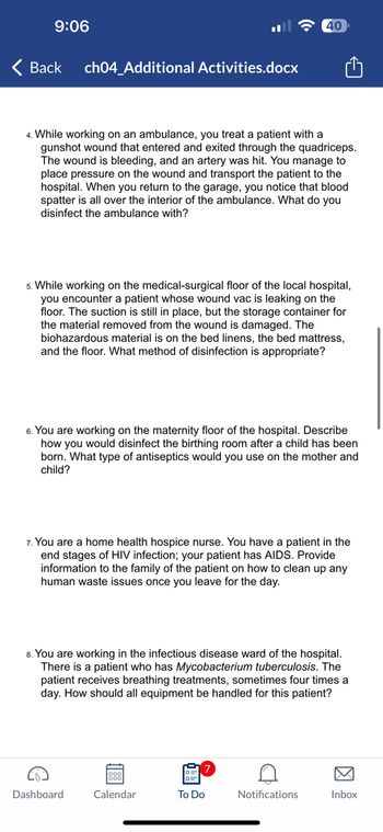 9:06
Back
ch04_Additional Activities.docx
4. While working on an ambulance, you treat a patient with a
gunshot wound that entered and exited through the quadriceps.
The wound is bleeding, and an artery was hit. You manage to
place pressure on the wound and transport the patient to the
hospital. When you return to the garage, you notice that blood
spatter is all over the interior of the ambulance. What do you
disinfect the ambulance with?
5. While working on the medical-surgical floor of the local hospital,
you encounter a patient whose wound vac is leaking on the
floor. The suction is still in place, but the storage container for
the material removed from the wound is damaged. The
biohazardous material is on the bed linens, the bed mattress,
and the floor. What method of disinfection is appropriate?
6. You are working on the maternity floor of the hospital. Describe
how you would disinfect the birthing room after a child has been
born. What type of antiseptics would you use on the mother and
child?
40
7. You are a home health hospice nurse. You have a patient in the
end stages of HIV infection; your patient has AIDS. Provide
information to the family of the patient on how to clean up any
human waste issues once you leave for the day.
Dashboard
8. You are working in the infectious disease ward of the hospital.
There is a patient who has Mycobacterium tuberculosis. The
patient receives breathing treatments, sometimes four times a
day. How should all equipment be handled for this patient?
Calendar
To Do
Notifications
Inbox