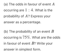 (a) The odds in favour of event A
occurring are 1 : 4. What is the
probability of A? Express your
answer as a percentage.
(b) The probability of an event B
occurring is 75%. What are the odds
in favour of event B? Write your
answer in simplest form.
