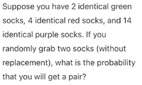 Suppose you have 2 identical green
socks, 4 identical red socks, and 14
identical purple socks. If you
randomly grab two socks (without
replacement), what is the probability
that you will get a pair?
