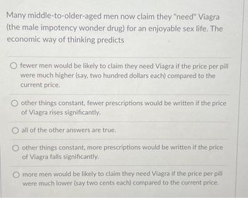 Many middle-to-older-aged men now claim they "need" Viagra
(the male impotency wonder drug) for an enjoyable sex life. The
economic way of thinking predicts
fewer men would be likely to claim they need Viagra if the price per pill
were much higher (say, two hundred dollars each) compared to the
current price.
O other things constant, fewer prescriptions would be written if the price
of Viagra rises significantly.
O all of the other answers are true.
O other things constant, more prescriptions would be written if the price
of Viagra falls significantly.
O more men would be likely to claim they need Viagra if the price per pill
were much lower (say two cents each) compared to the current price.