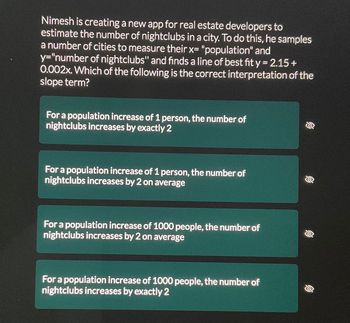 Nimesh is creating a new app for real estate developers to
estimate the number of nightclubs in a city. To do this, he samples
a number of cities to measure their x= "population" and
y="number of nightclubs" and finds a line of best fit y = 2.15 +
0.002x. Which of the following is the correct interpretation of the
slope term?
For a population increase of 1 person, the number of
nightclubs increases by exactly 2
For a population increase of 1 person, the number of
nightclubs increases by 2 on average
For a population increase of 1000 people, the number of
nightclubs increases by 2 on average
For a population increase of 1000 people, the number of
nightclubs increases by exactly 2