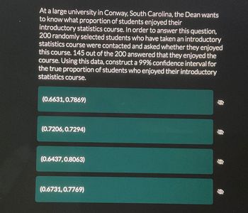 ### Confidence Interval for Proportion of Students Enjoying Statistics Course

At a large university in Conway, South Carolina, the Dean wants to know what proportion of students enjoyed their introductory statistics course. In order to answer this question, 200 randomly selected students who had taken an introductory statistics course were contacted and asked whether they enjoyed the course. Out of the 200 students, 145 answered that they enjoyed the course.

Using this data, we can construct a 99% confidence interval for the true proportion of students who enjoyed their introductory statistics course. The following intervals represent possible values for this proportion:

1. (0.6631, 0.7869)
2. (0.7206, 0.7294)
3. (0.6437, 0.8063)
4. (0.6731, 0.7769)

To understand how to calculate these intervals, consider the following steps for constructing a confidence interval for a population proportion:

1. **Determine the sample proportion (p-hat)**:
   \[
   \hat{p} = \frac{\text{Number of students who enjoyed the course}}{\text{Total number of students surveyed}} = \frac{145}{200} = 0.725
   \]
2. **Calculate the standard error (SE)**:
   \[
   SE = \sqrt{\frac{\hat{p} (1 - \hat{p})}{n}} = \sqrt{\frac{0.725 \times (1 - 0.725)}{200}} \approx 0.032
   \]
3. **Find the critical value (z*) for a 99% confidence interval** (which is approximately 2.576 for a two-tailed test).
4. **Construct the confidence interval**:
   \[
   \hat{p} \pm z^* \times SE = 0.725 \pm 2.576 \times 0.032 \implies (0.74 \pm 0.08)
   \]

Therefore, the confidence interval is approximately (0.6437, 0.8063), which matches one of the provided intervals (third option).

Selecting the right confidence interval helps in understanding the range within which the true proportion of students who enjoyed the course is likely to fall. This can aid the Dean in making informed decisions about the course's effectiveness and areas for improvement.