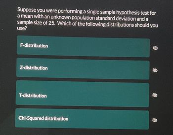 ### Hypothesis Testing with Unknown Population Standard Deviation

#### Question:

Suppose you were performing a single sample hypothesis test for a mean with an unknown population standard deviation and a sample size of 25. Which of the following distributions should you use?

- F-distribution
- Z-distribution
- T-distribution
- Chi-Squared distribution

#### Explanation:

In statistics, when conducting a single sample hypothesis test for a mean and the population standard deviation is unknown, the choice of distribution depends on the sample size. If the sample size is small (less than 30), the T-distribution is generally used. This is because the T-distribution accommodates the additional uncertainty introduced by estimating the population standard deviation from the sample.

For a sample size of 25, which is considered small, and given that the population standard deviation is unknown, the correct distribution to use is the **T-distribution**. 

- **F-distribution**: Typically used for comparing two variances or in the context of ANOVA.
- **Z-distribution**: Used when the population standard deviation is known, or the sample size is large (typically n > 30).
- **T-distribution**: Used for hypothesis tests involving small samples and an unknown population standard deviation.
- **Chi-Squared distribution**: Used in tests of independence, goodness-of-fit, and for estimating variances.

Thus, the appropriate choice for this scenario is the **T-distribution**.