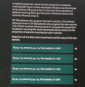 ### Hypothesis Testing in Medical Research: Vaccine Effectiveness against Influenza Strain X

#### Problem Statement
A medical researcher is studying the effectiveness of a newly-developed influenza vaccine compared to last year's vaccine. The researcher’s claim is that the proportion of patients receiving 200 mg of the new vaccine who contract influenza strain X is less than the proportion of patients receiving 200 mg of last year's vaccine who contract the same strain.

#### Data Collection
- **Last Year's Vaccine:** Out of 320 patients, 114 contract influenza strain X.
- **New Vaccine:** Out of 350 patients, 112 contract influenza strain X.
  
The task is to define the proportion of patients contracting influenza X when using each vaccine. Let:
- \( p_N \) be the proportion of patients receiving the new vaccine who contract influenza strain X.
- \( p_L \) be the proportion of patients receiving last year's vaccine who contract influenza strain X.

#### Hypothesis Formulation
We need to state the null and alternative hypotheses and determine the value of the test statistic.

1. **Null Hypothesis (H₀)**: The proportions of patients contracting influenza strain X are the same for both vaccines.
   \[
   \text{H₀: } p_N = p_L
   \]

2. **Alternative Hypothesis (Hₐ)**: The proportion of patients contracting influenza strain X is less for the new vaccine compared to last year's vaccine.
   \[
   \text{Hₐ: } p_N < p_L
   \]

3. **Test Statistic Calculation and Analysis**
   Using the collected data and appropriate statistical tests:

   \[
   \text{Test Statistic (Z) = 0.99}
   \]

#### Possible Outcomes from Multiple-Choice Answers

Students are presented with multiple choices to state the null and alternative hypotheses with corresponding test statistics:

1. **Choice 1:**
   \[
   \text{H₀: } p_N = p_L \text{ versus Hₐ: } p_N > p_L; \text{ Test statistic: } Z = 0.99 
   \]

2. **Choice 2:**
   \[
   \text{H₀: } p_N = p_L \text{ versus Hₐ: } p_N = p_L; \text{ Test statistic: } Z = 1.55 
   \]

3. **Choice 3