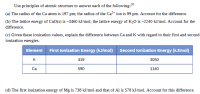 Use principles of atomic structure to answer each of the following:
(1]
(a) The radius of the Ca atom is 197 pm; the radius of the Ca2* ion is 99 pm. Account for the difference.
(b) The lattice energy of CaO(s) is –3460 kJ/mol; the lattice energy of K20 is –2240 kJ/mol. Account for the
difference.
(c) Given these ionization values, explain the difference between Ca and K with regard to their first and second
ionization energies.
Element First lonization Energy (kJ/mol)
Second lonization Energy (kJ/mol)
K
419
3050
Ca
590
1140
(d) The first ionization energy of Mg is 738 kJ/mol and that of Al is 578 kJ/mol. Account for this difference.
