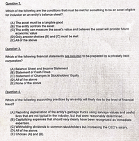 Question 2.
Which of the following are the conditions that must be met for something to be an asset eligible
for inclusion on an entity's balance sheet?
(A) The asset must be a tangible good
(B) The entity controls the asset
(C) The entity can measure the asset's value and believes the asset will provide future
economic value
(D) Only answer choices (B) and (C) must be met
(E) All of the above
Question 3.
Which of the following financial statements are required to be prepared by a privately held
corporation?
(A) Balance Sheet and Income Statement
(B) Statement of Cash Flows
(C) Statement of Changes in Stockholders' Equity
(D) All of the above
(E) None of the above
Question 4.
Which of the following accounting practices by an ontity will likely rise to the level of financial
fraud?
(A) Reporting depreciation of the entity's garbage trucks using salvage values and useful
lives that are not typical in the industry, but that were reasonably determined,
(B) Capitalizing expenses that should very clearly have been recognized as immediate
expenses.
(C) Withholding dividends to common stockholders but increasing the CEO's salary.
(D) All of the above.
(E) Choices (A) and (B).
