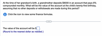 **Problem Statement:**  
At the time of her grandson's birth, a grandmother deposits $9000 in an account that pays 8% compounded monthly. What will be the value of the account at the child's twenty-first birthday, assuming that no other deposits or withdrawals are made during this period?

**Instructions:**  
- Click the icon to view some finance formulas.

**Calculation Needed:**  
The future value of the account will be $______.  
(Round to the nearest dollar as needed.)