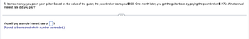 To borrow money, you pawn your guitar. Based on the value of the guitar, the pawnbroker loans you $600. One month later, you get the guitar back by paying the pawnbroker $1172. What annual
interest rate did you pay?
You will pay a simple interest rate of%
(Round to the nearest whole number as needed.)
C