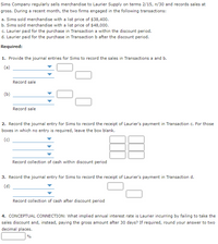 Sims Company regularly sells merchandise to Laurier Supply on terms 2/15, n/30 and records sales at
gross. During a recent month, the two firms engaged in the following transactions:
a. Sims sold merchandise with a list price of $38,400.
b. Sims sold merchandise with a list price of $48,000.
c. Laurier paid for the purchase in Transaction a within the discount period.
d. Laurier paid for the purchase in Transaction b after the discount period.
Required:
1. Provide the journal entries for Sims to record the sales in Transactions a and b.
(a)
Record sale
(b)
Record sale
2. Record the journal entry for Sims to record the receipt of Laurier's payment in Transaction c. For those
boxes in which no entry is required, leave the box blank.
(c)
Record collection of cash within discount period
3. Record the journal entry for Sims to record the receipt of Laurier's payment in Transaction d.
(d)
Record collection of cash after discount period
4. CONCEPTUAL CONNECTION: What implied annual interest rate is Laurier incurring by failing to take the
sales discount and, instead, paying the gross amount after 30 days? If required, round your answer to two
decimal places.
%
