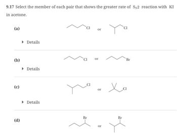 9.17 Select the member of each pair that shows the greater rate of SN2 reaction with KI
in acetone.
(a)
▸ Details
(b)
▸ Details
(c)
(d)
▸ Details
Br
محمد
or
or
Br
ог
ог
Ха
Br