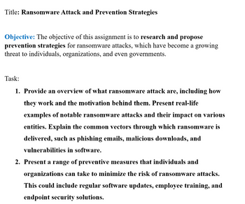 Title: Ransomware Attack and Prevention Strategies
Objective: The objective of this assignment is to research and propose
prevention strategies for ransomware attacks, which have become a growing
threat to individuals, organizations, and even governments.
Task:
1. Provide an overview of what ransomware attack are, including how
they work and the motivation behind them. Present real-life
examples of notable ransomware attacks and their impact on various
entities. Explain the common vectors through which ransomware is
delivered, such as phishing emails, malicious downloads, and
vulnerabilities in software.
2. Present a range of preventive measures that individuals and
organizations can take to minimize the risk of ransomware attacks.
This could include regular software updates, employee training, and
endpoint security solutions.