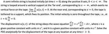 A semi-infinite string is located initially (at time t = 0) along the positive X-axis, 0 < x < ∞ . The
string is looped around a vertical support at the 'far end', corresponding to x→ ∞, which exerts no
0, the tape is
Ә
vertical force on the tape: limu(x, t) = 0. At the near end, corresponding to x =
х→00 дх
tethered to a support, which fixes its position. The initial velocity is zero throughout the tape, i.e., at
ди
t = 0, = 0.
at
อใน
əx²
The displacement u(x, t) of the string obeys the wave equation
A t, where c is a
given positive constant with units m s´¹, and A is a given positive constant with units m s ³. Solve the
PDE analytically for the displacement of the tape at any location at any time t > 0.
²u
at²
C²