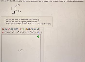 Draw a structural formula for the alkene you would use to prepare the alcohol shown by hydroboration/oxidation.
CH3
HO
CH3
•You do not have to consider stereochemistry.
•You do not have to explicitly draw H atoms.
• In cases where there is more than one answer, just draw one.
H3C-CH3
n [
?