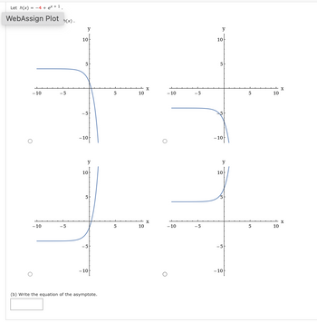 Let h(x) = -4 + ex +1.
WebAssign Plot h(x).
-10
- 10
-5
-5
y
10
5
5
- 10
y
10
5
-10-
(b) Write the equation of the asymptote.
5
5
10
10
X
X
- 10
-10
-5
-5
y
10
5
- 10-
y
10
-10
5
5
10
10
X