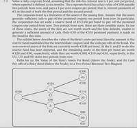 Value a risky corporate bond, assuming that the risk-free interest rate is 4 per cent per period,
where a period is defined as six months. The corporate bond has a face value of €100 payable
two periods from now, and pays a 5 per cent coupon per period: that is, interest payments of
€5 at the end of both the first period and the second period.
The corporate bond is a derivative of the assets of the issuing firm. Assume that the assets
generate sufficient cash to pay off the promised coupon one period from now. In particular,
the corporation has set aside a reserve fund of €5/1.04 per bond to pay off the promised
coupon one period from now. Two periods from now, there are three possible states. In one
of those states, the assets of the firm are not worth much and the firm defaults, unable to
generate a sufficient amount of cash. Only €50 of the €105 promised payment is made on
the bond in this state.
7.3
The exhibit below describes the value of the firm's assets per bond (less the amount in the
reserve fund maintained for the intermediate coupon) and the cash pay-offs of the bond. The
non-reserved assets of the firm are currently worth €100 per bond. At the U and D nodes the
reserve fund has been depleted, and the remaining assets of the firm per bond are worth
€120 and €90, respectively, while they are worth €300, €110 and €50, respectively, in the
UU, UD and DD states two periods from now.
Paths for (a) the Value of the Firm's Assets Per Bond (Above the Node); and (b) Cash
Pay-offs of a Risky Bond (Below the Node); in a Two-Period Binomial Tree Diagram
€300
UU
€120
€105
€100
€110
€5
UD
€90
€105
€5
€50
DD
€50
