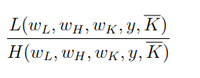 The image shows a mathematical expression involving two functions, \( L \) and \( H \). It is presented as a fraction:

\[
\frac{L(w_L, w_H, w_K, y, \overline{K})}{H(w_L, w_H, w_K, y, \overline{K})}
\]

### Explanation:

- **Numerator: \( L(w_L, w_H, w_K, y, \overline{K}) \)**  
  This represents a function \( L \) that takes five variables as inputs:
  - \( w_L \)
  - \( w_H \)
  - \( w_K \)
  - \( y \)
  - \(\overline{K}\)
  
- **Denominator: \( H(w_L, w_H, w_K, y, \overline{K}) \)**  
  Similarly, this represents another function \( H \) with the same set of inputs:
  - \( w_L \)
  - \( w_H \)
  - \( w_K \)
  - \( y \)
  - \(\overline{K}\)

These types of expressions are often used in mathematical modeling, economics, or statistical analysis to compare or relate two different functions or processes using a ratio.