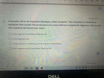2.
search
In the organism's immediate offspring only
In the organism only
In the organism, its offspring, and all of its direct descendants
In the organism and its immediate offspring only
O
,C
그
DELL
E *
O*
This mutation is a beneficial
A somatic cell in an organism develops a DNA mutation.
mutation that causes the production of a more efficient enzyme for digestion. Where will
the mutation be found over time?
18
19 20
*REQUIRED 1
*REQUIRED 1
s
