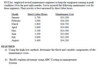 XYZ Inc. employed several maintenance engineers to keep the equipment running in peak
condition. Over the past eight months, Travis incurred the following maintenance cost for
these engineers. Plant activity is best measured by direct labor hours.
Direct Labor Hours
Maintenance Cost
Month
January
February
1,700
2,000
$14,300
$16,200
March
1,800
$16,700
Аpril
1,600
$14,000
May
1,500
$14,300
June
1,300
$13,000
July
August
1,000
$12,200
1,400
$14,200
REQUIRED
a) Using the high-low method, determine the fixed and variable components of the
maintenance costs.
b) Briefly explain advantage using ABC Costing in management
Systems
