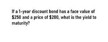 If a 1-year discount bond has a face value of
$250 and a price of $200, what is the yield to
maturity?