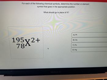 For each of the following chemical symbols, determine the number or element
symbol that goes in the appropriate position.
195x2+
784
What should go in place of X?
MacBook Air
A) Pt
B) Os
C) Au
D) Hg